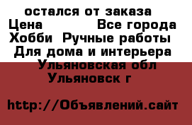 остался от заказа › Цена ­ 3 500 - Все города Хобби. Ручные работы » Для дома и интерьера   . Ульяновская обл.,Ульяновск г.